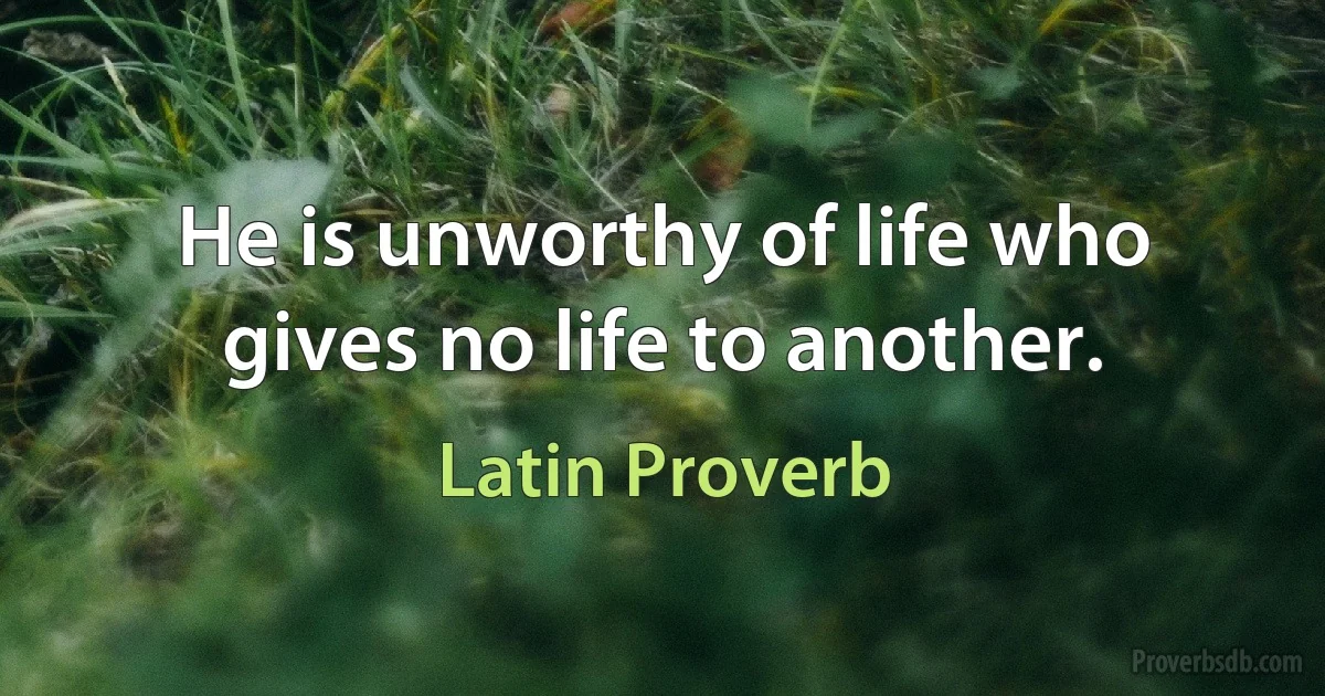 He is unworthy of life who gives no life to another. (Latin Proverb)