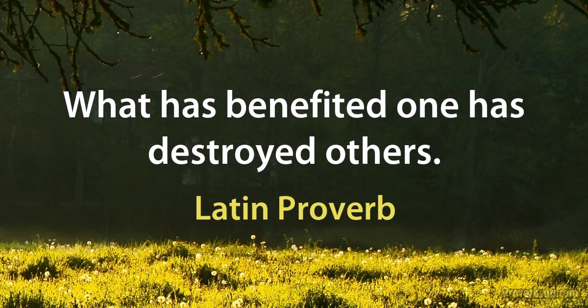 What has benefited one has destroyed others. (Latin Proverb)