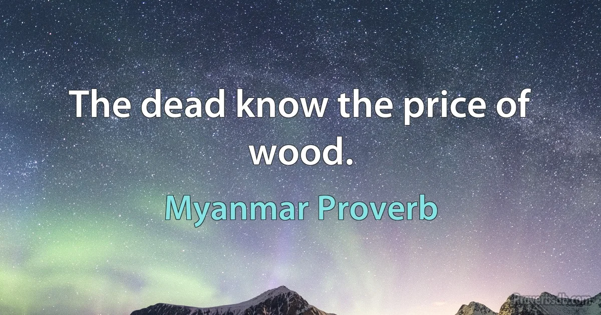 The dead know the price of wood. (Myanmar Proverb)