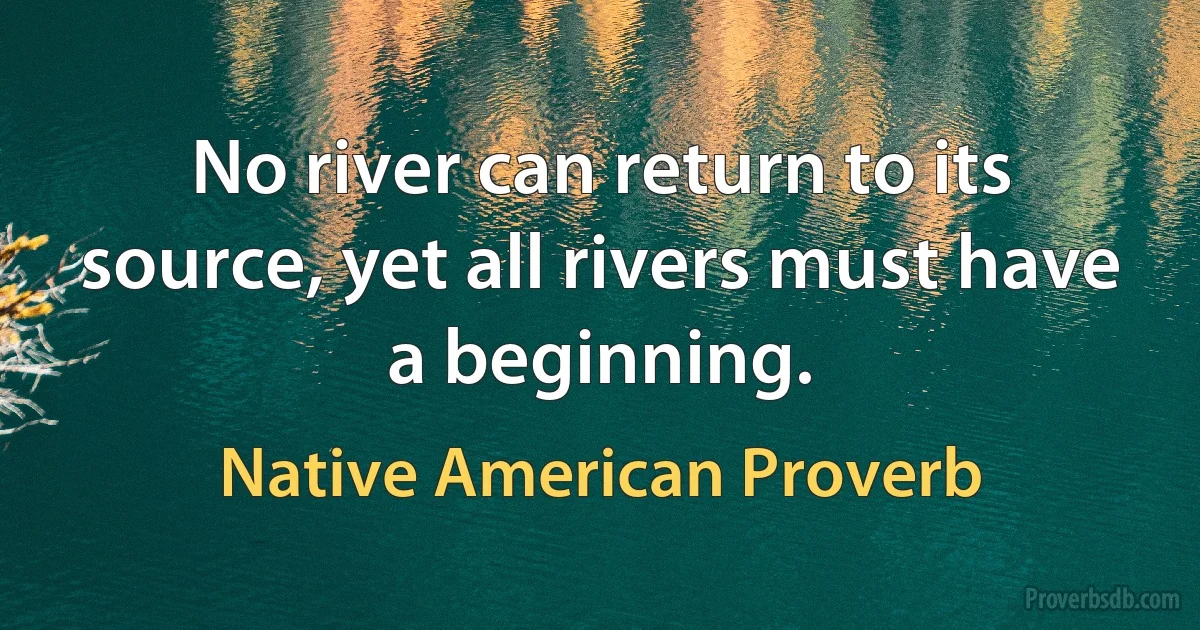 No river can return to its source, yet all rivers must have a beginning. (Native American Proverb)