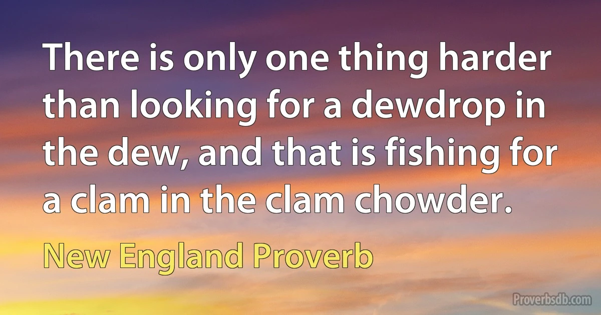 There is only one thing harder than looking for a dewdrop in the dew, and that is fishing for a clam in the clam chowder. (New England Proverb)