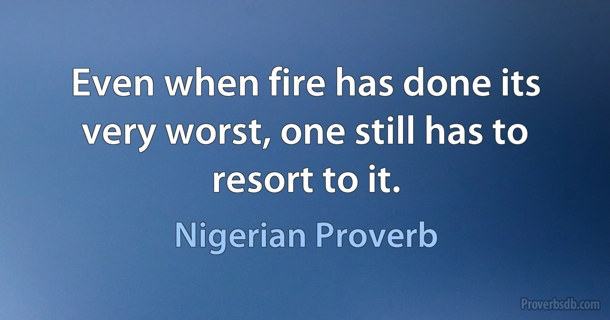 Even when fire has done its very worst, one still has to resort to it. (Nigerian Proverb)