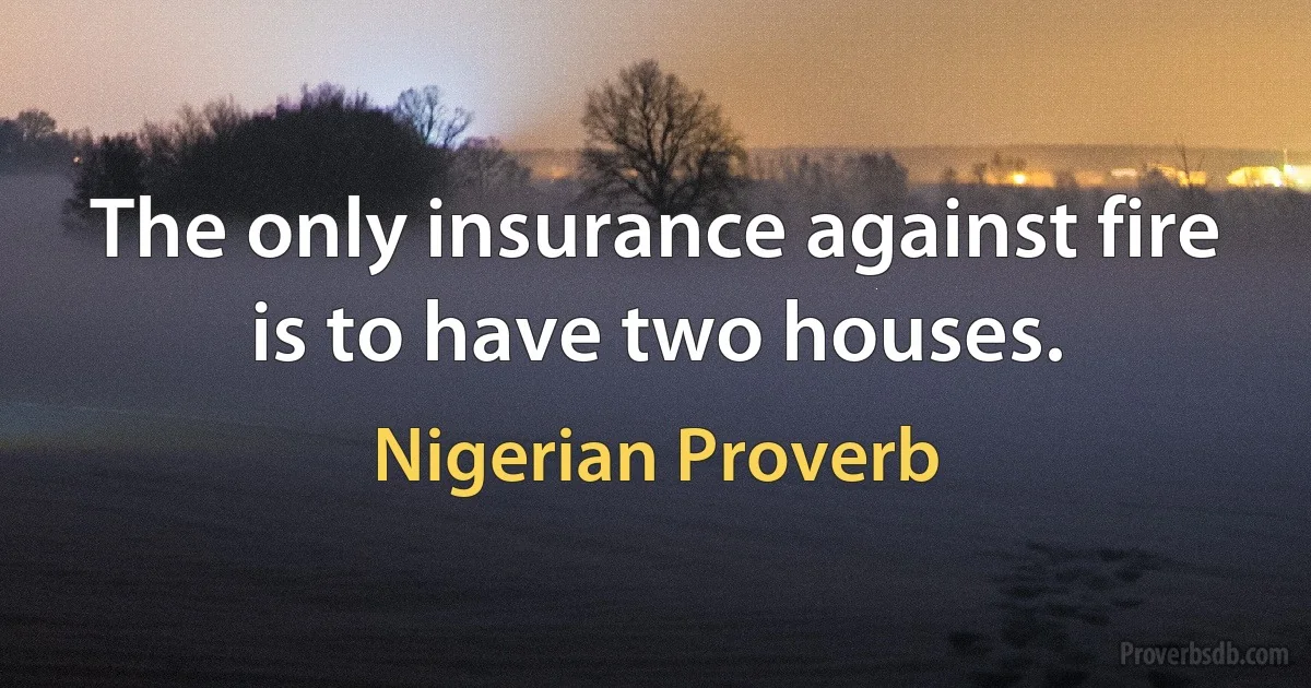 The only insurance against fire is to have two houses. (Nigerian Proverb)