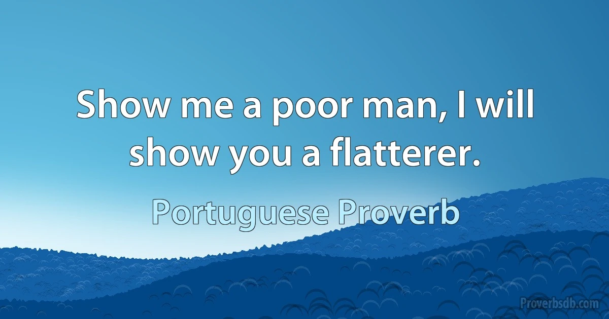 Show me a poor man, I will show you a flatterer. (Portuguese Proverb)