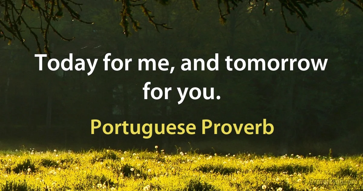 Today for me, and tomorrow for you. (Portuguese Proverb)