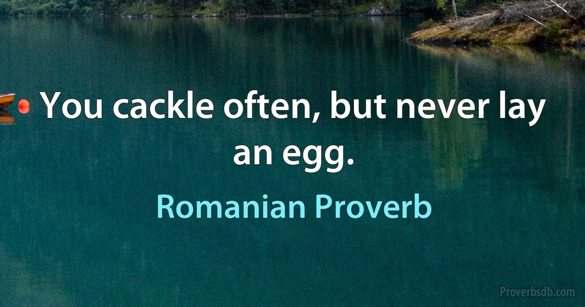 You cackle often, but never lay an egg. (Romanian Proverb)