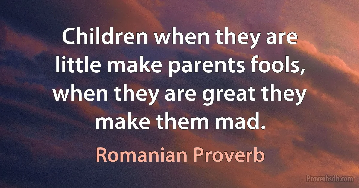 Children when they are little make parents fools, when they are great they make them mad. (Romanian Proverb)