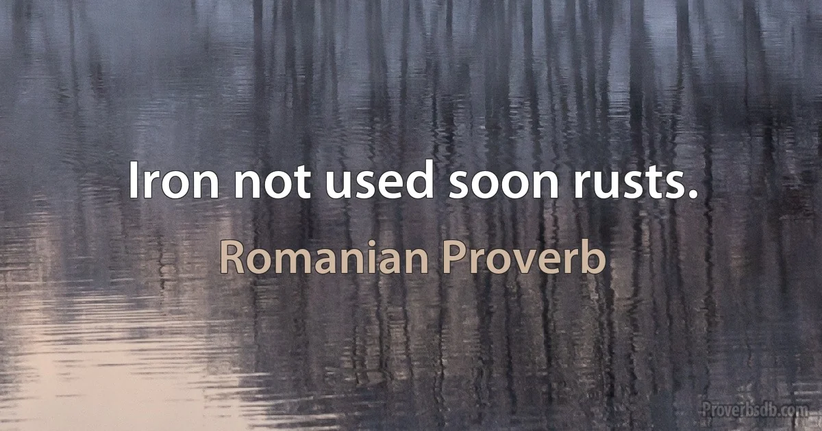 Iron not used soon rusts. (Romanian Proverb)