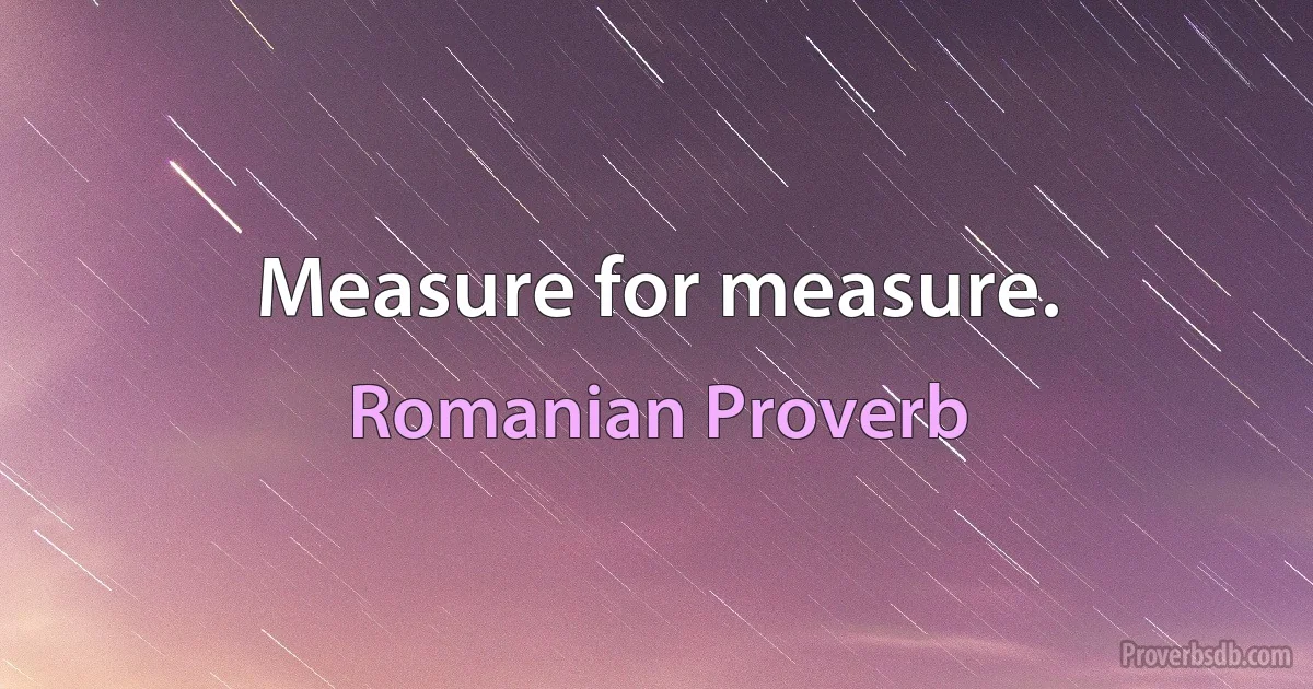 Measure for measure. (Romanian Proverb)