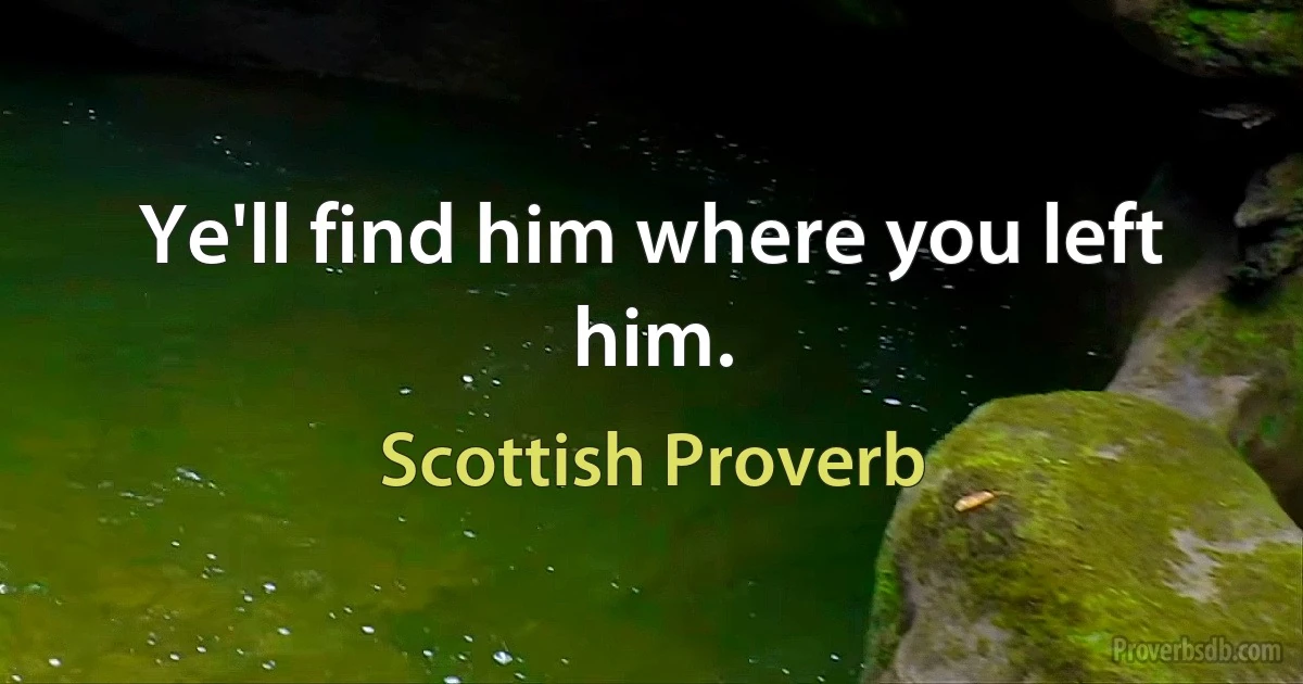 Ye'll find him where you left him. (Scottish Proverb)