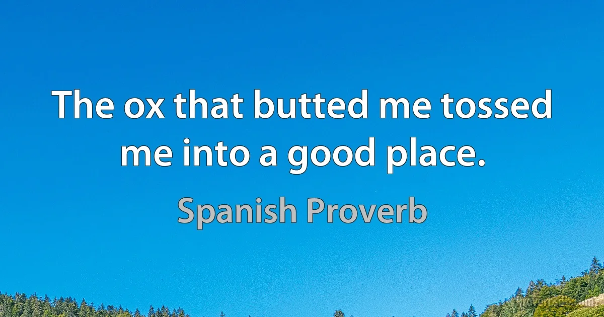 The ox that butted me tossed me into a good place. (Spanish Proverb)