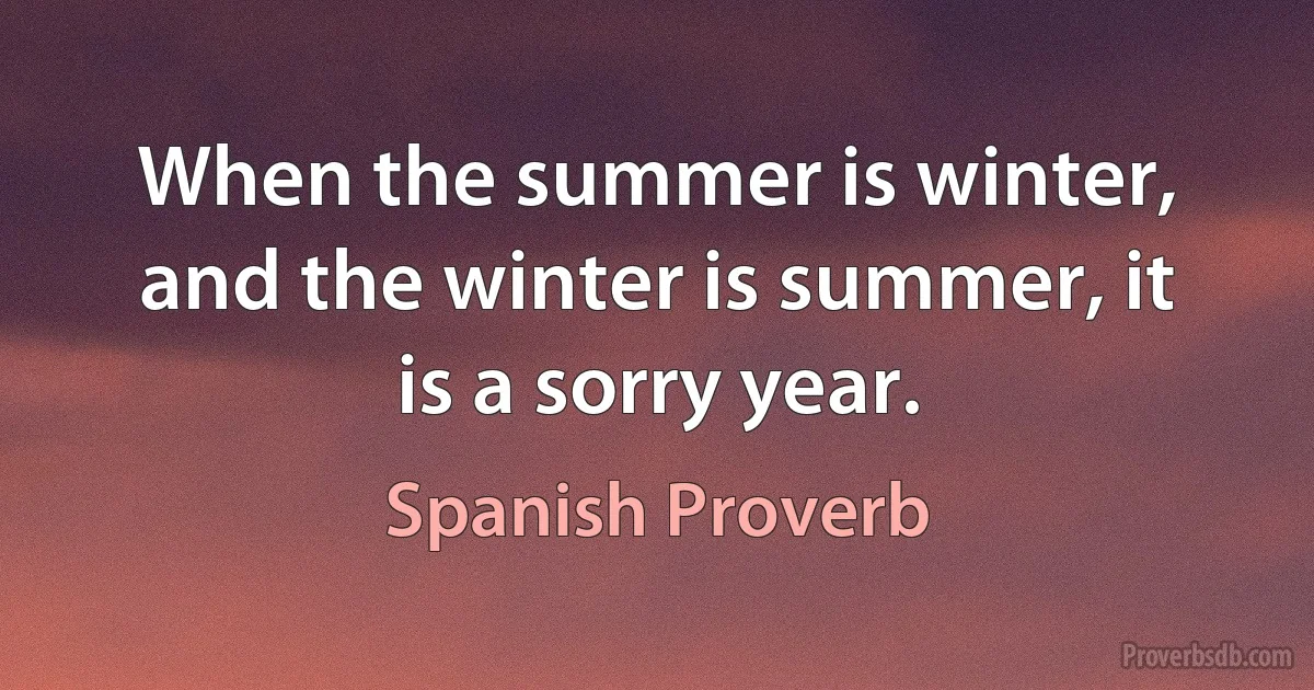 When the summer is winter, and the winter is summer, it is a sorry year. (Spanish Proverb)