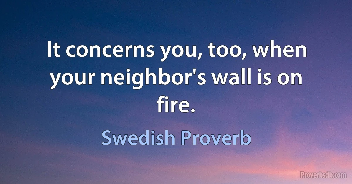 It concerns you, too, when your neighbor's wall is on fire. (Swedish Proverb)