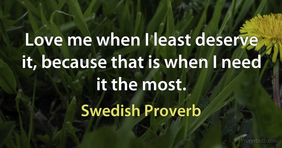 Love me when I least deserve it, because that is when I need it the most. (Swedish Proverb)