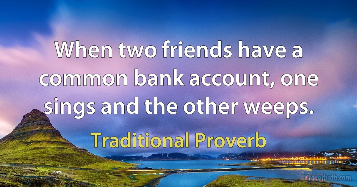 When two friends have a common bank account, one sings and the other weeps. (Traditional Proverb)