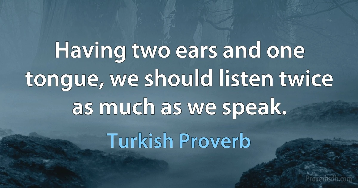 Having two ears and one tongue, we should listen twice as much as we speak. (Turkish Proverb)