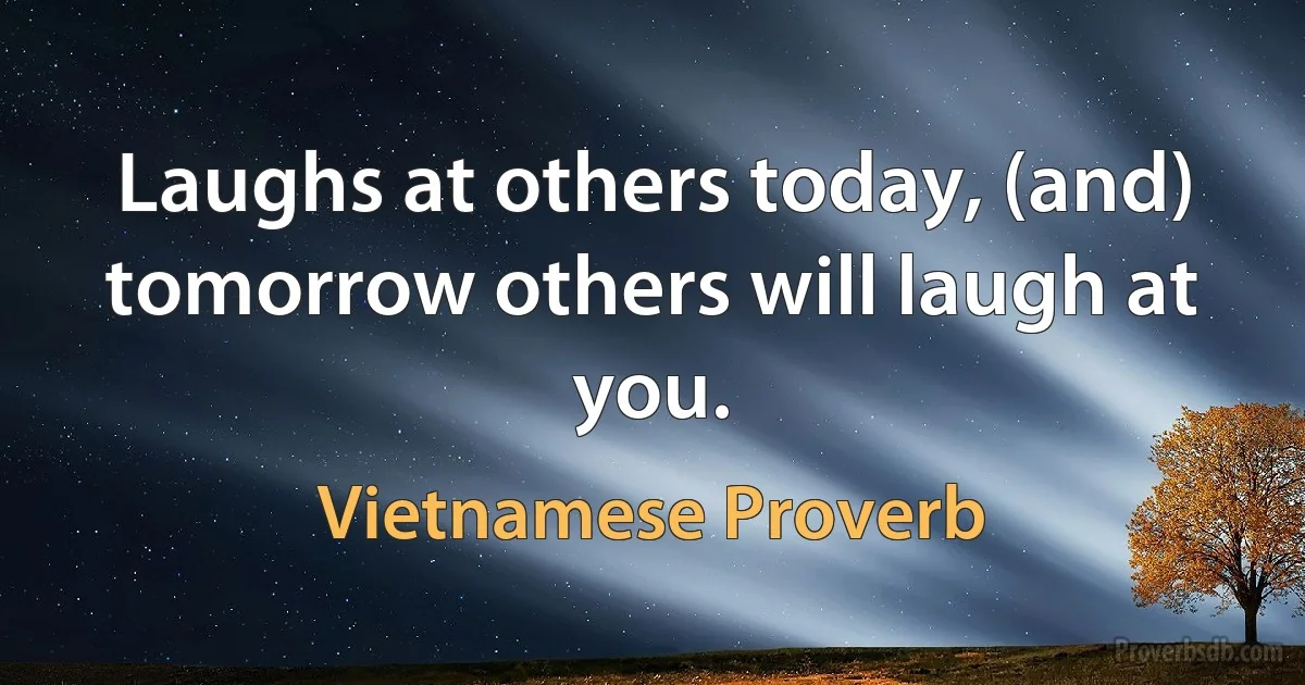 Laughs at others today, (and) tomorrow others will laugh at you. (Vietnamese Proverb)