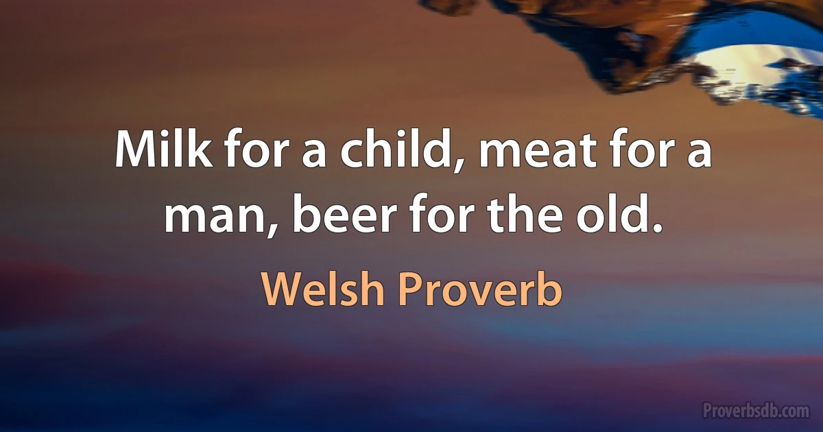 Milk for a child, meat for a man, beer for the old. (Welsh Proverb)