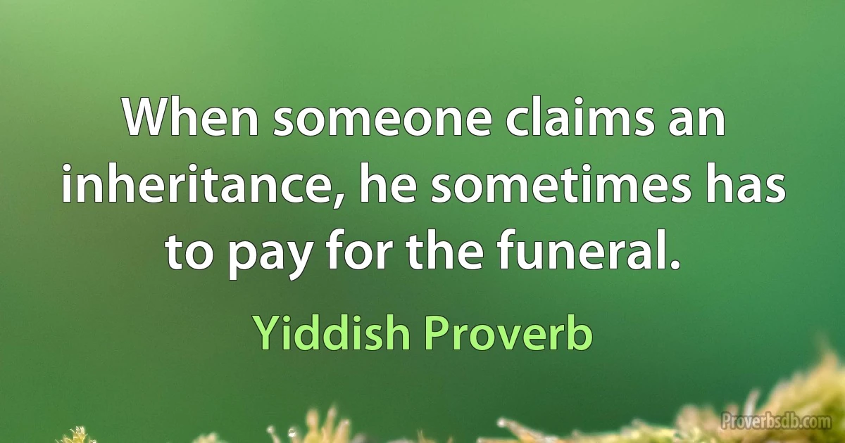 When someone claims an inheritance, he sometimes has to pay for the funeral. (Yiddish Proverb)