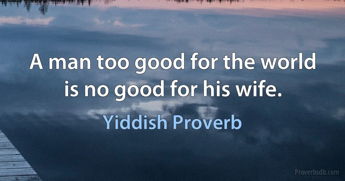 A man too good for the world is no good for his wife. (Yiddish Proverb)