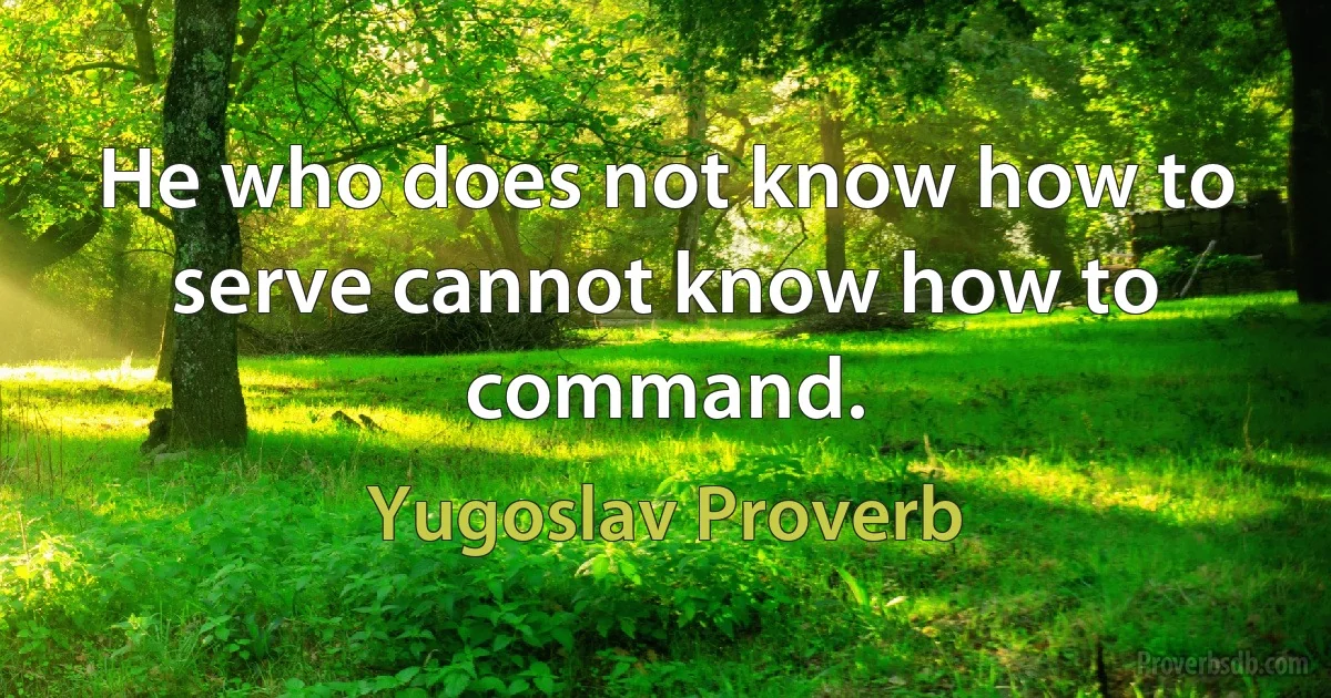 He who does not know how to serve cannot know how to command. (Yugoslav Proverb)