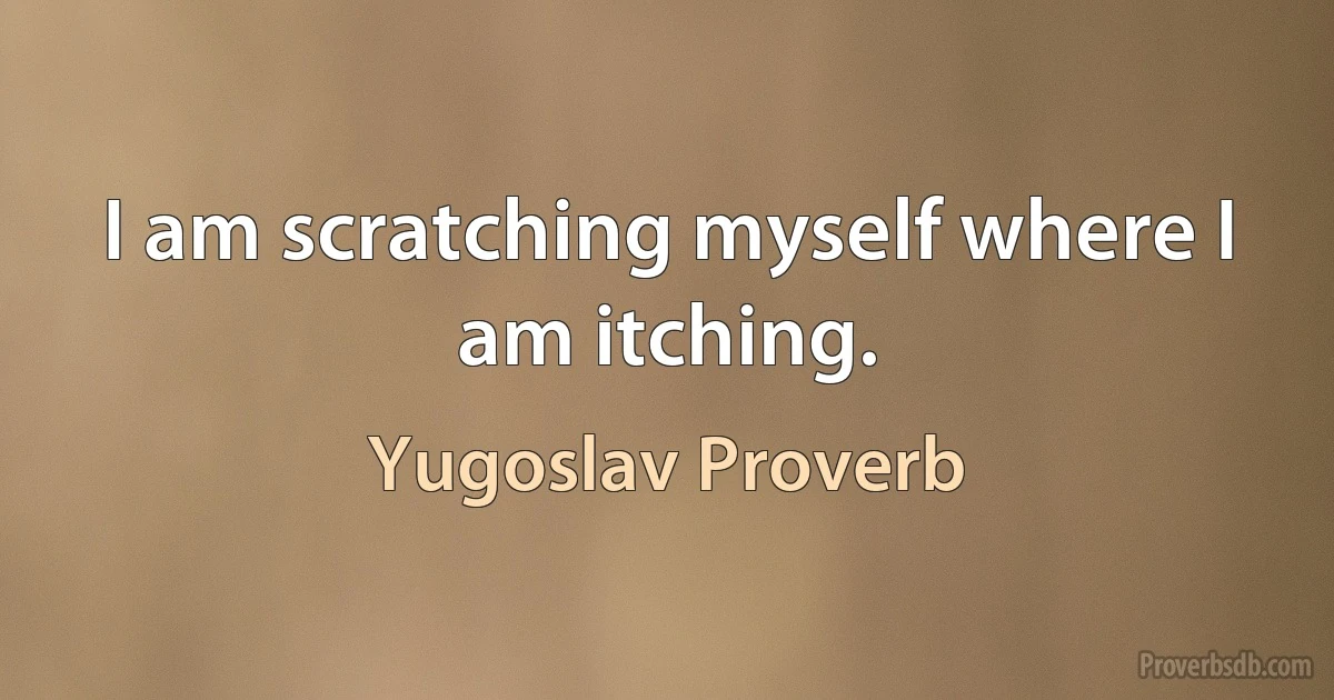 I am scratching myself where I am itching. (Yugoslav Proverb)