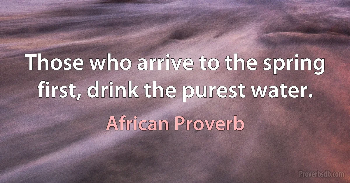 Those who arrive to the spring first, drink the purest water. (African Proverb)