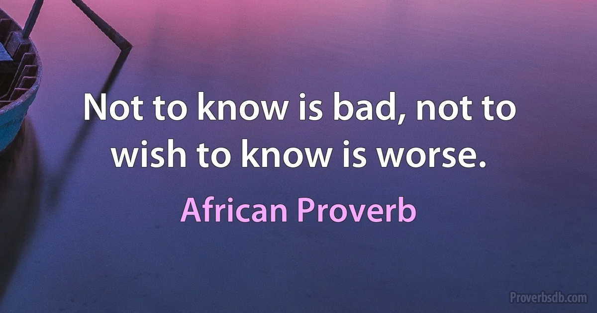 Not to know is bad, not to wish to know is worse. (African Proverb)