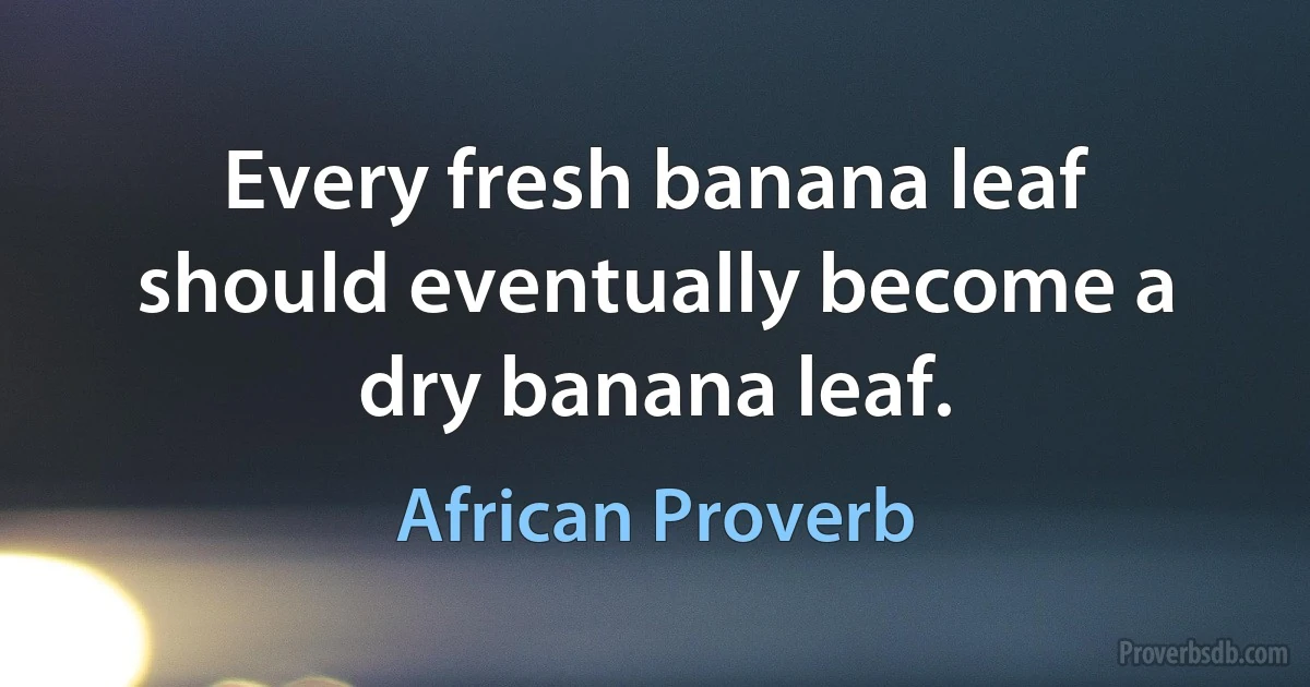 Every fresh banana leaf should eventually become a dry banana leaf. (African Proverb)