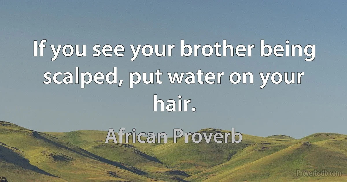 If you see your brother being scalped, put water on your hair. (African Proverb)