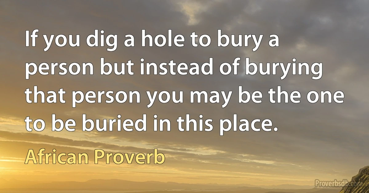 If you dig a hole to bury a person but instead of burying that person you may be the one to be buried in this place. (African Proverb)