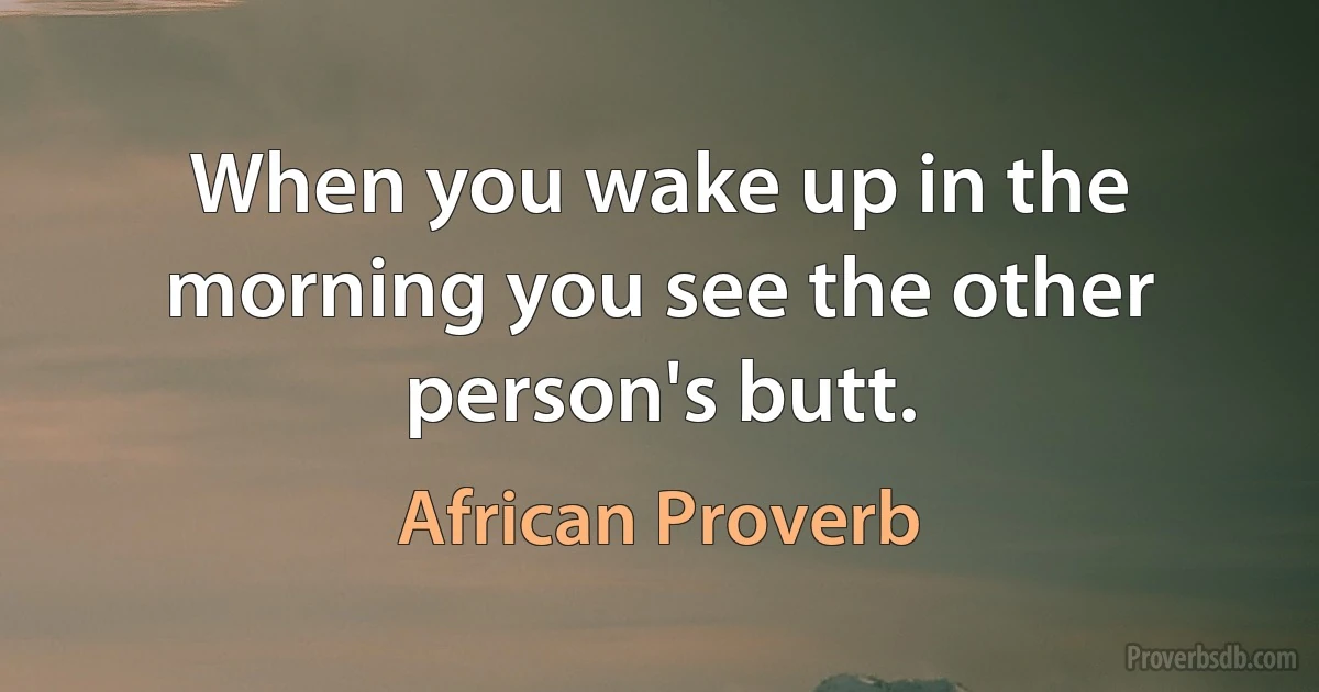 When you wake up in the morning you see the other person's butt. (African Proverb)