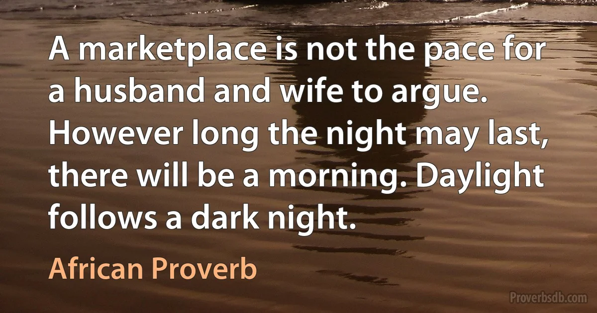 A marketplace is not the pace for a husband and wife to argue. However long the night may last, there will be a morning. Daylight follows a dark night. (African Proverb)