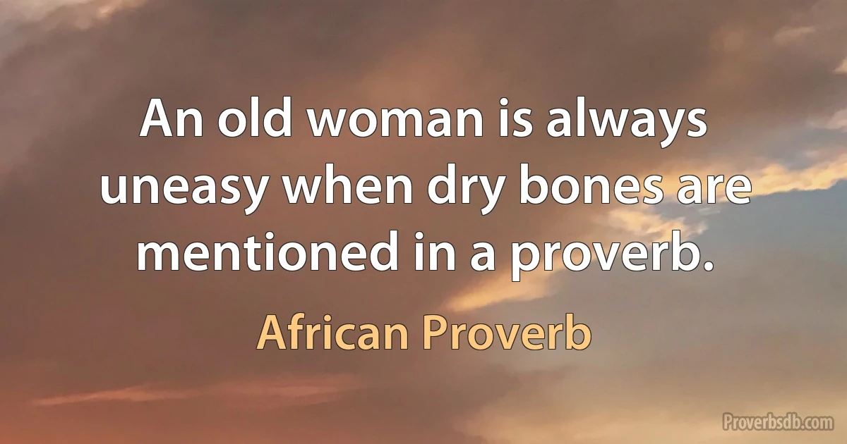 An old woman is always uneasy when dry bones are mentioned in a proverb. (African Proverb)