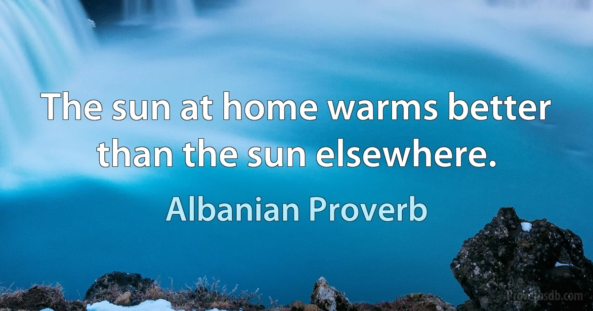 The sun at home warms better than the sun elsewhere. (Albanian Proverb)