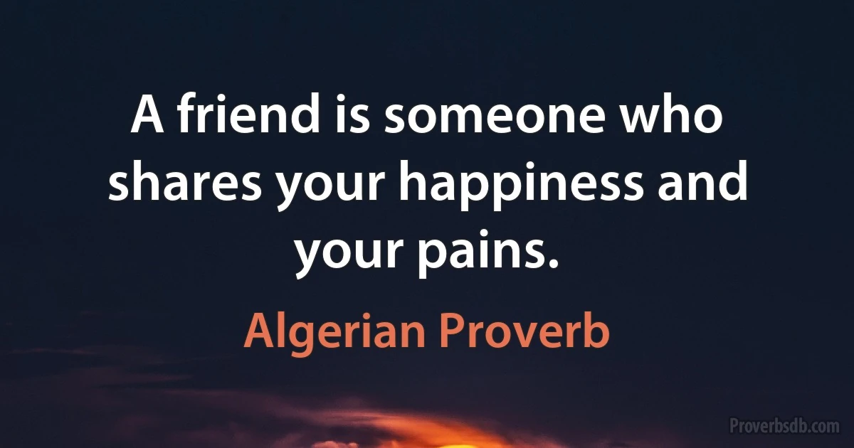 A friend is someone who shares your happiness and your pains. (Algerian Proverb)