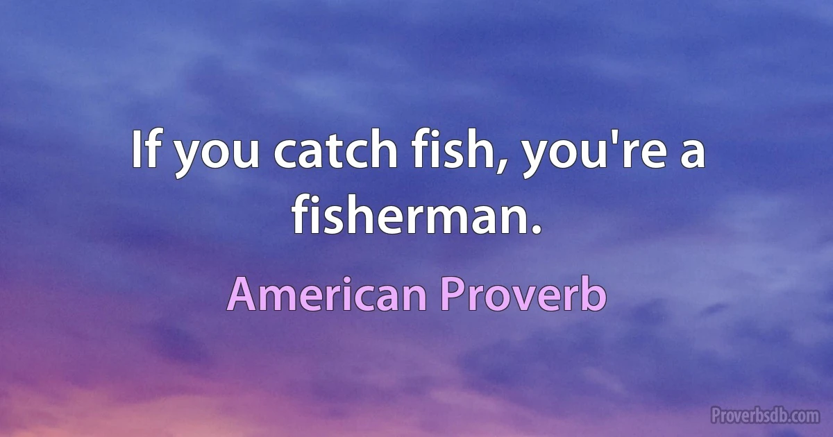 If you catch fish, you're a fisherman. (American Proverb)