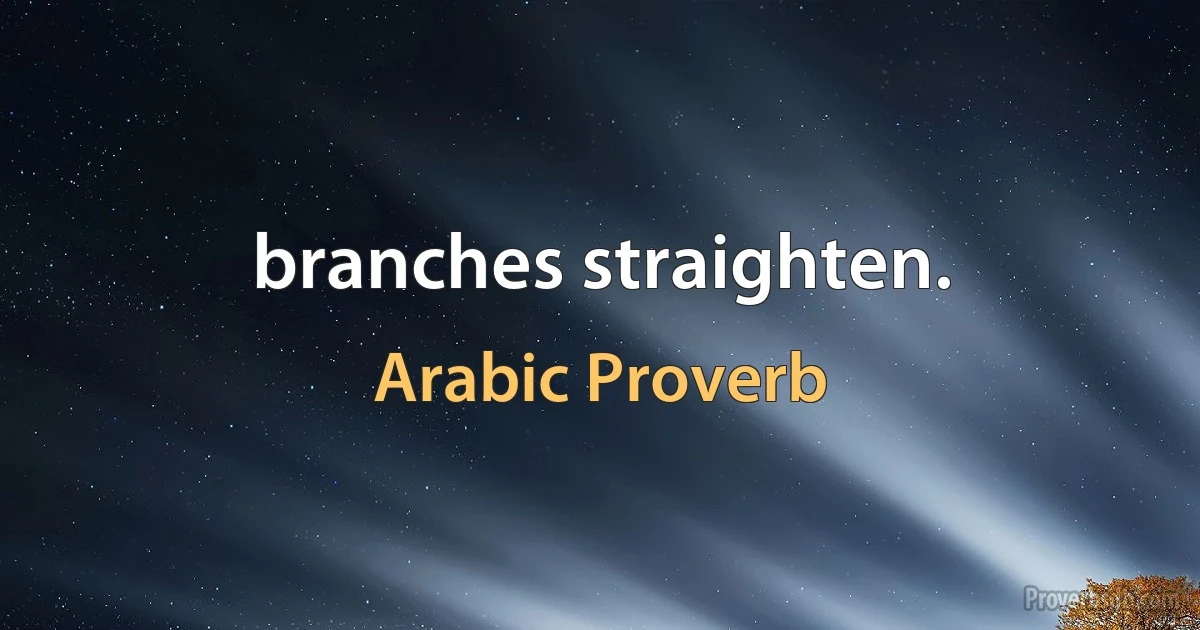 branches straighten. (Arabic Proverb)