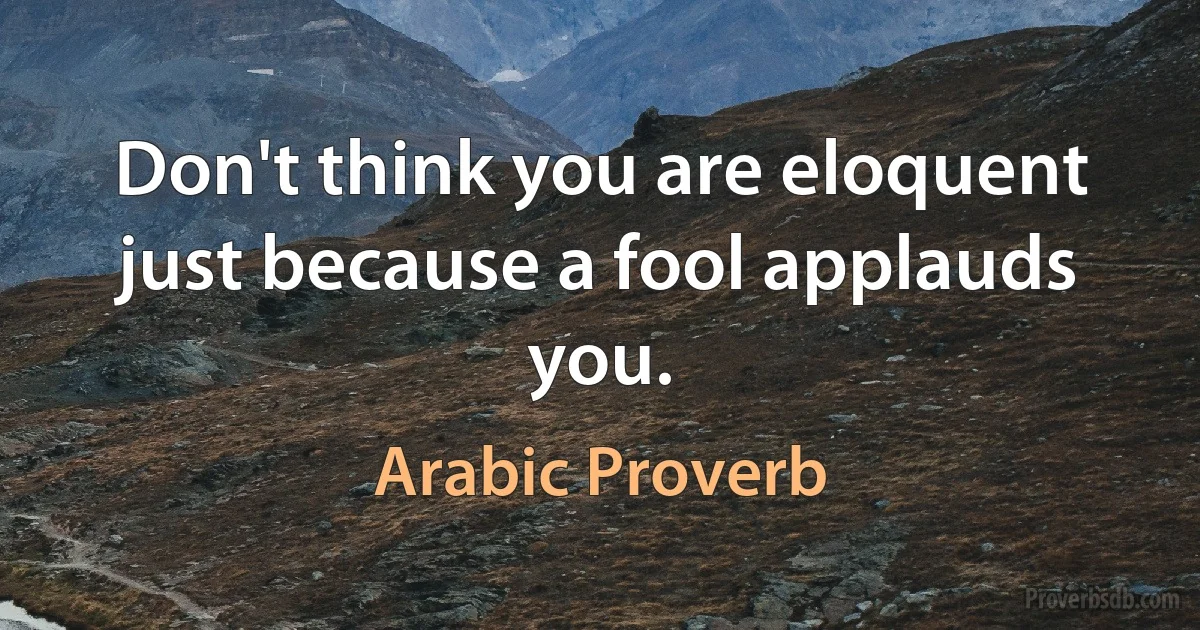 Don't think you are eloquent just because a fool applauds you. (Arabic Proverb)