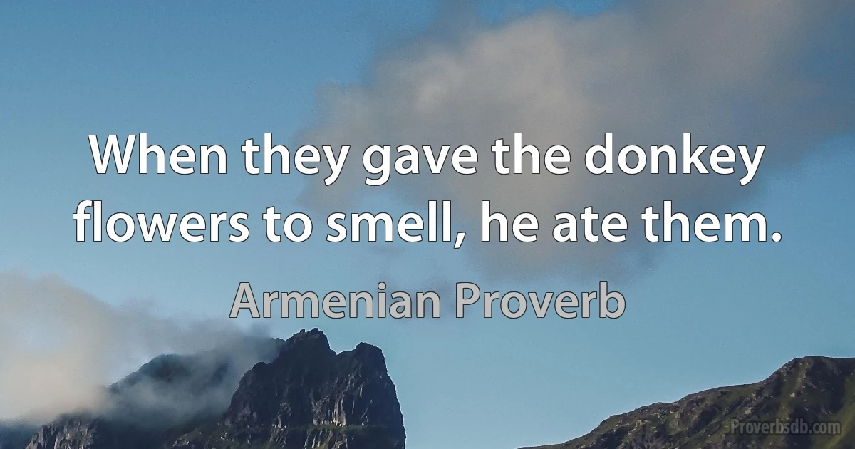 When they gave the donkey flowers to smell, he ate them. (Armenian Proverb)