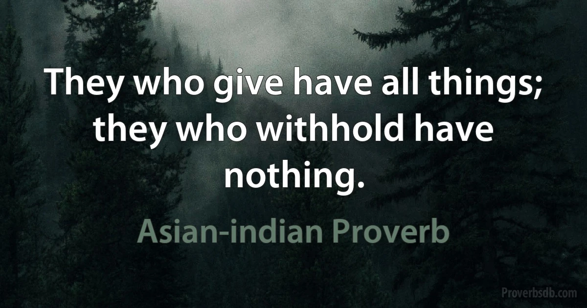 They who give have all things; they who withhold have nothing. (Asian-indian Proverb)