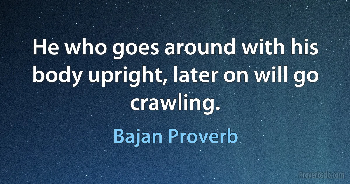 He who goes around with his body upright, later on will go crawling. (Bajan Proverb)