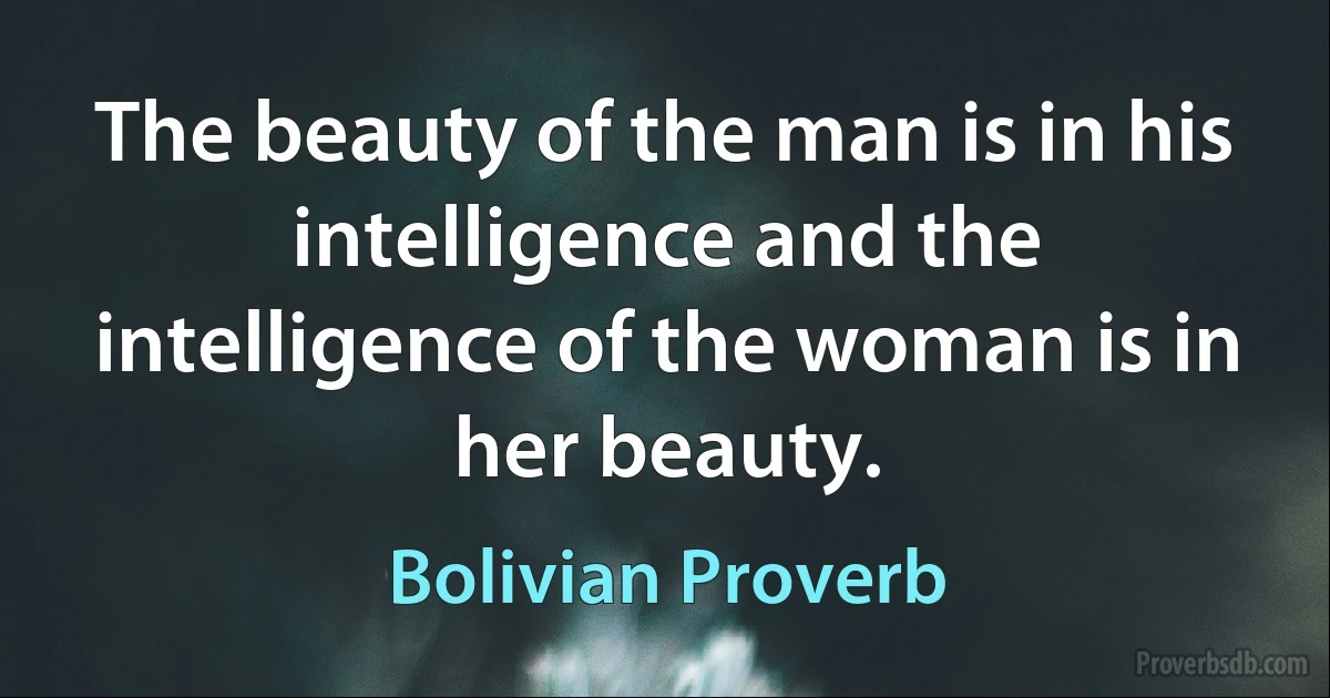 The beauty of the man is in his intelligence and the intelligence of the woman is in her beauty. (Bolivian Proverb)