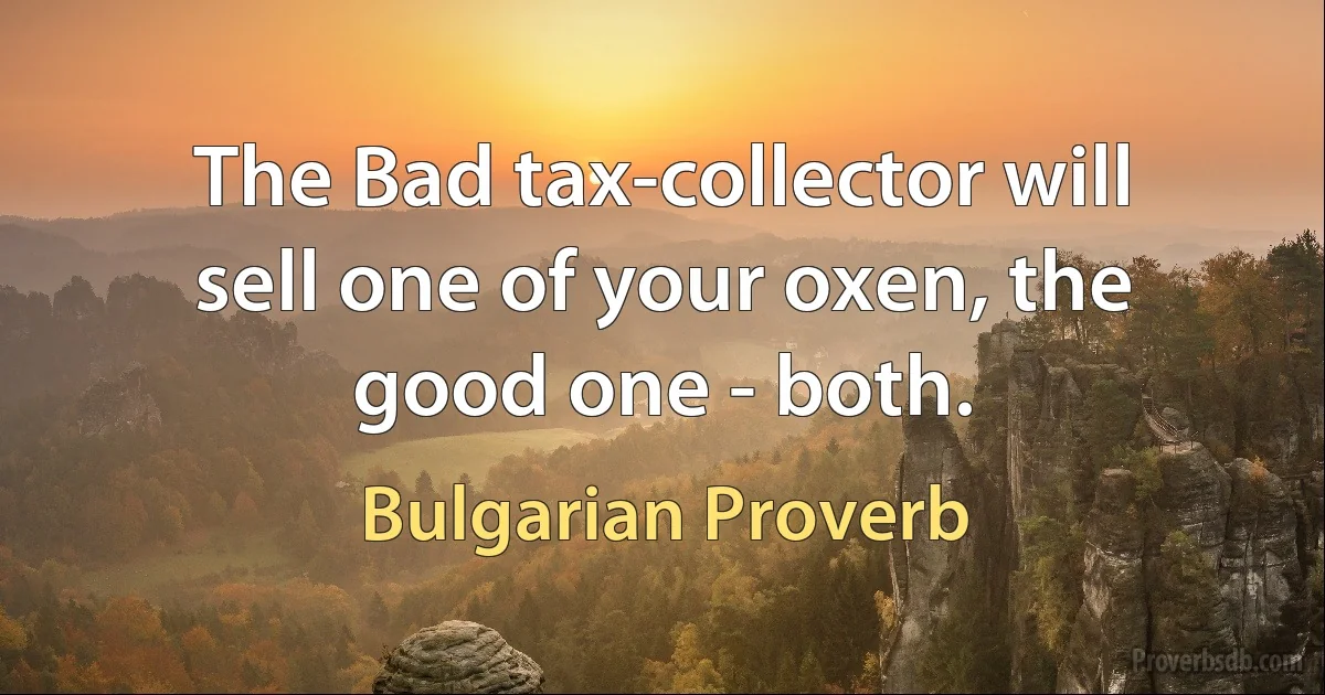 The Bad tax-collector will sell one of your oxen, the good one - both. (Bulgarian Proverb)