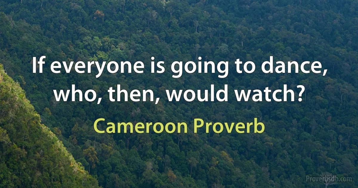 If everyone is going to dance, who, then, would watch? (Cameroon Proverb)