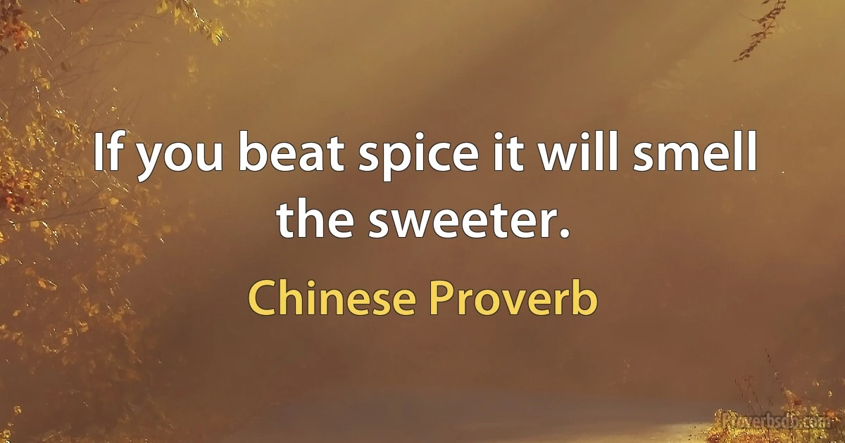 If you beat spice it will smell the sweeter. (Chinese Proverb)