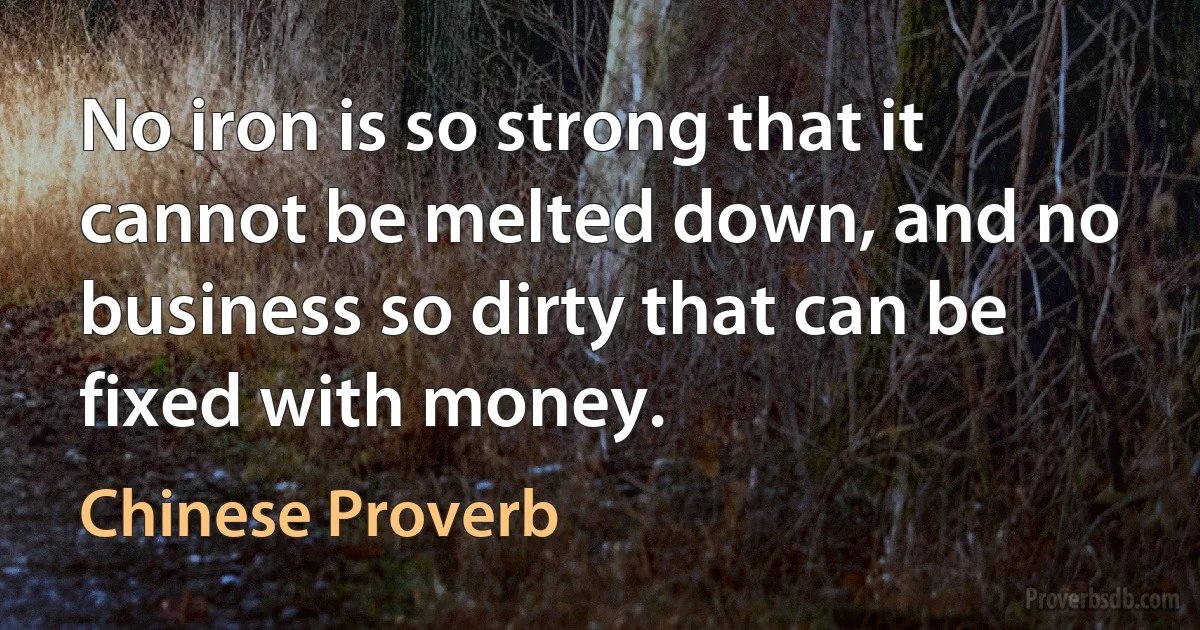 No iron is so strong that it cannot be melted down, and no business so dirty that can be fixed with money. (Chinese Proverb)