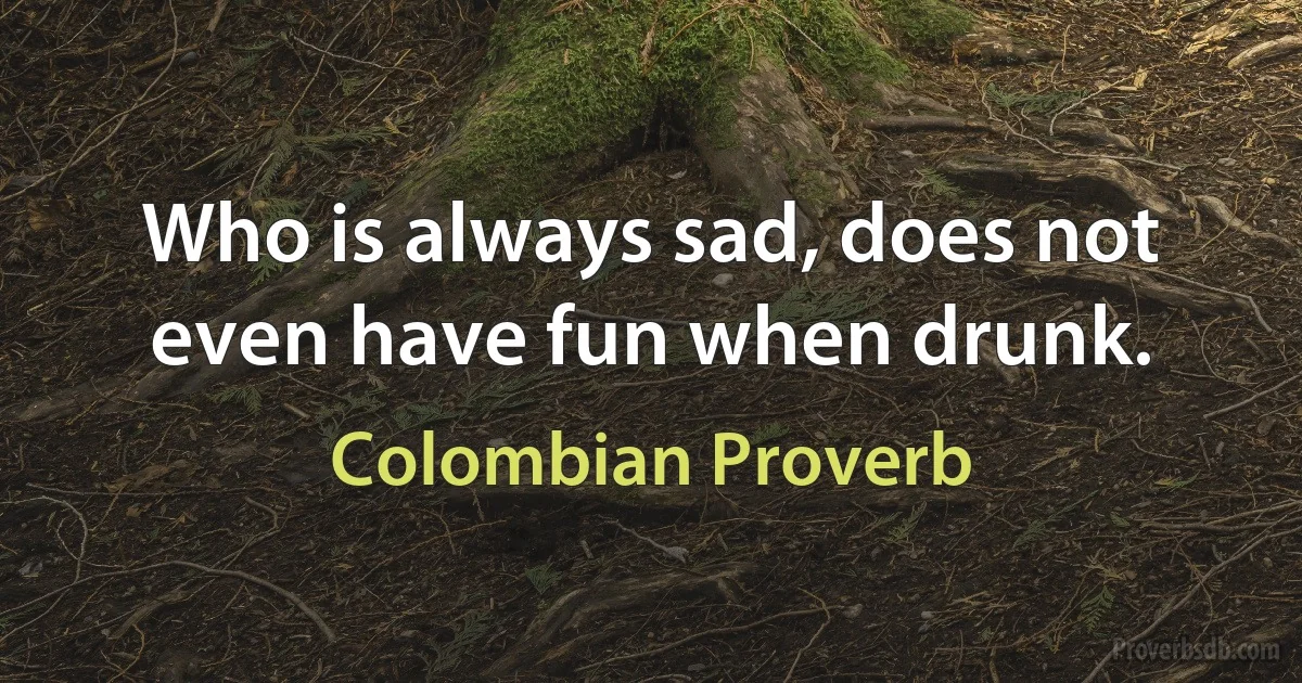 Who is always sad, does not even have fun when drunk. (Colombian Proverb)