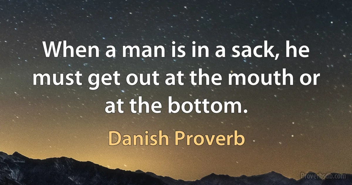 When a man is in a sack, he must get out at the mouth or at the bottom. (Danish Proverb)