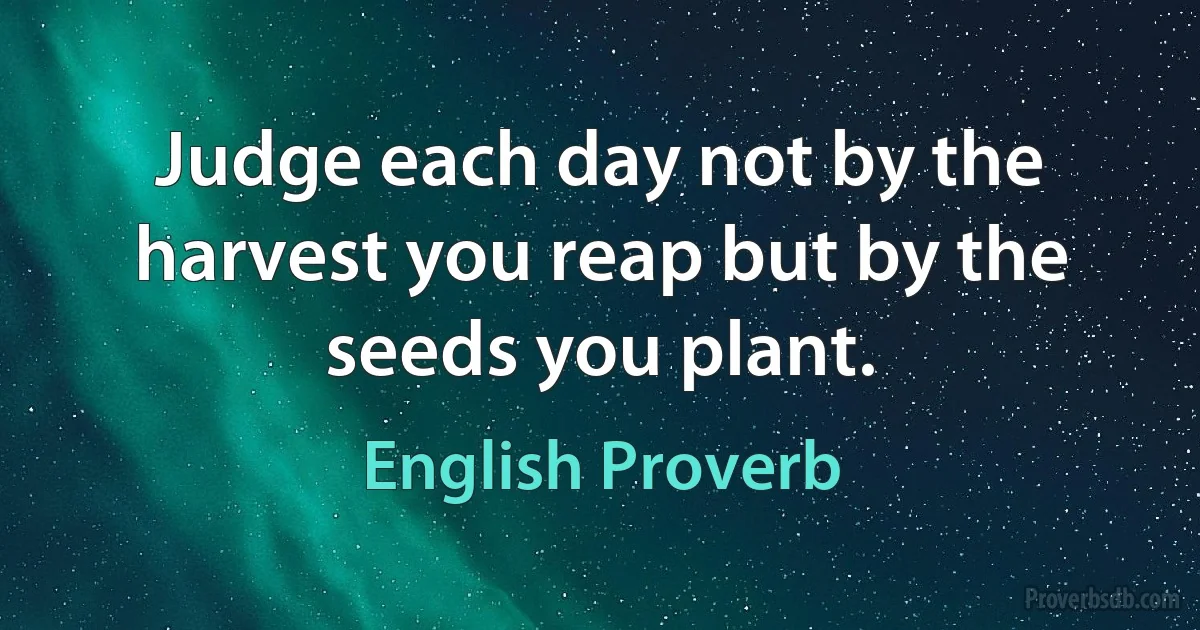 Judge each day not by the harvest you reap but by the seeds you plant. (English Proverb)